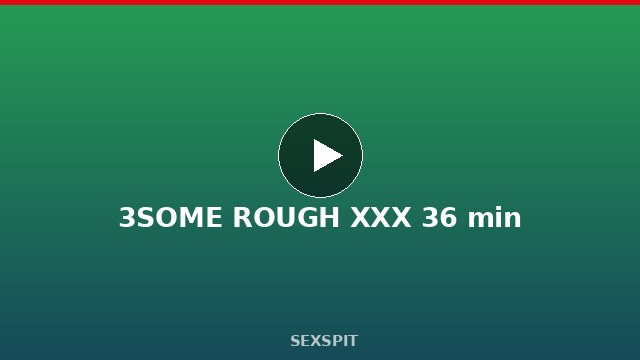 3SOME ROUGH XXX 36 min