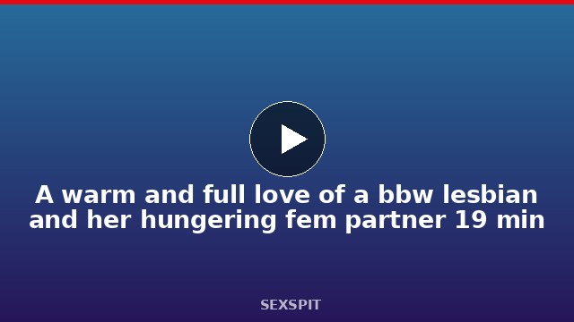 A warm and full love of a bbw lesbian and her hungering fem partner 19 min
