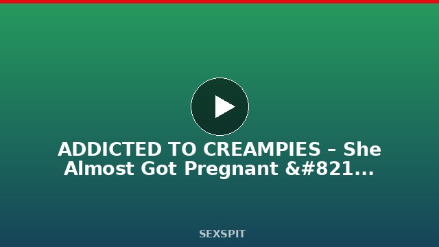 ADDICTED TO CREAMPIES – She Almost Got Pregnant – Alexis Crystal 11 min