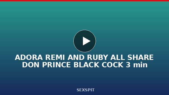 ADORA REMI AND RUBY ALL SHARE DON PRINCE BLACK COCK 3 min