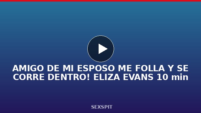 AMIGO DE MI ESPOSO ME FOLLA Y SE CORRE DENTRO! ELIZA EVANS 10 min