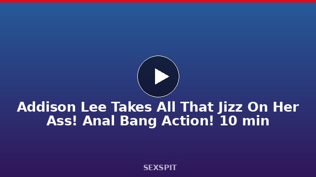 Addison Lee Takes All That Jizz On Her Ass! Anal Bang Action! 10 min