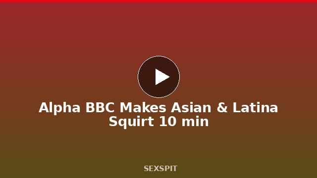 Alpha BBC Makes Asian & Latina Squirt 10 min