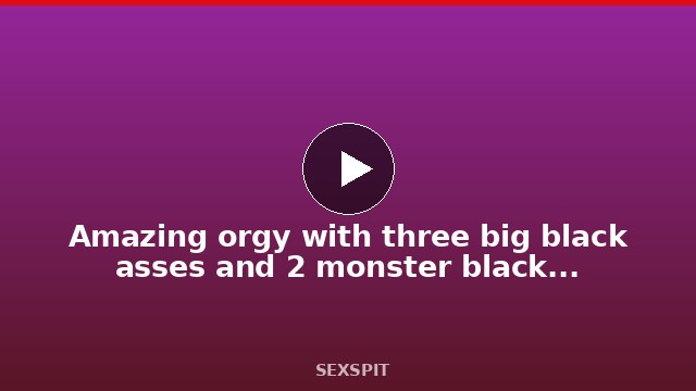 Amazing orgy with three big black asses and 2 monster black cock 18 min