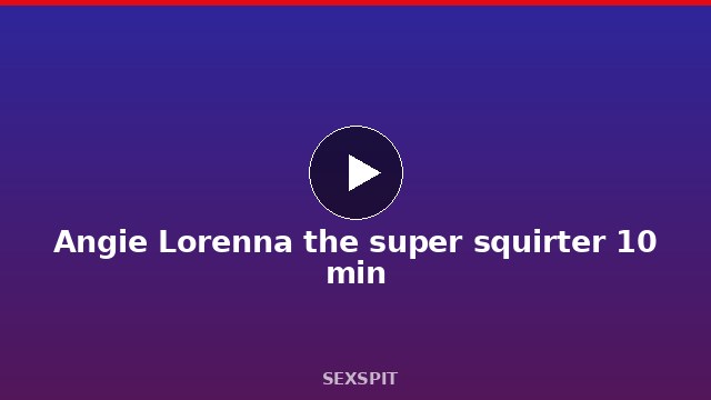 Angie Lorenna the super squirter 10 min