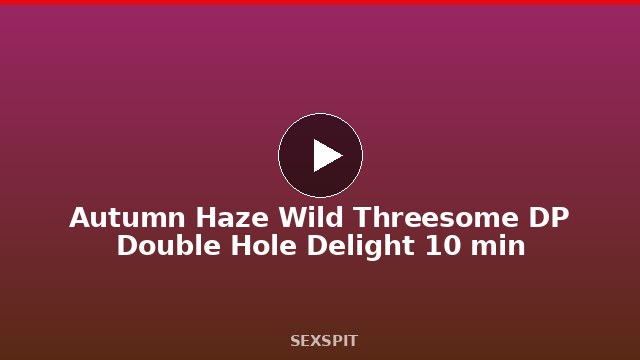 Autumn Haze Wild Threesome DP Double Hole Delight 10 min