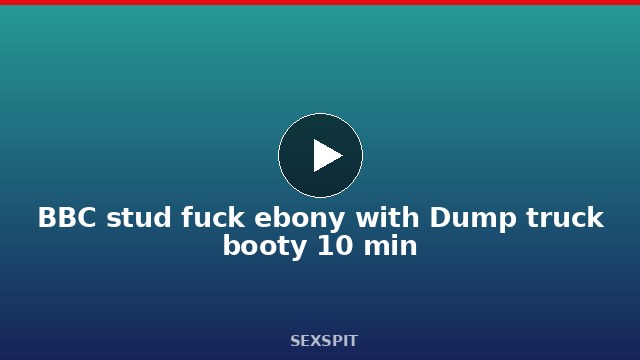 BBC stud fuck ebony with Dump truck booty 10 min