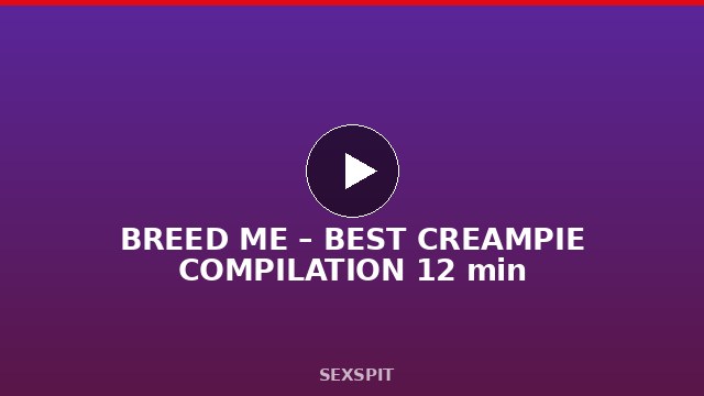 BREED ME – BEST CREAMPIE COMPILATION 12 min