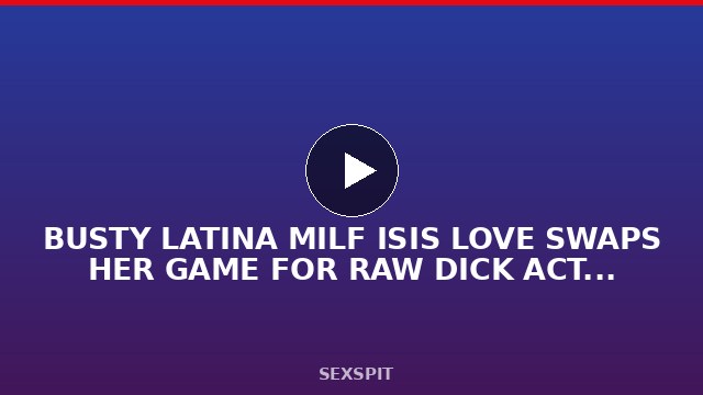 BUSTY LATINA MILF ISIS LOVE SWAPS HER GAME FOR RAW DICK ACTION 24 sec