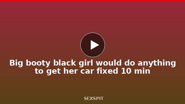 Big booty black girl would do anything to get her car fixed 10 min