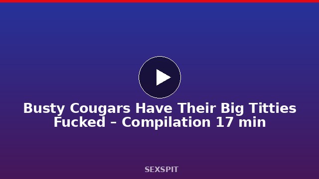 Busty Cougars Have Their Big Titties Fucked – Compilation 17 min
