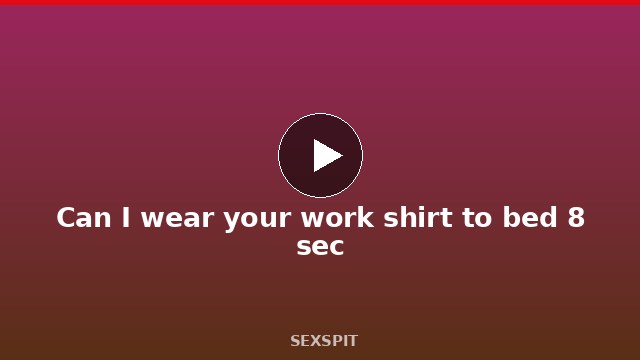 Can I wear your work shirt to bed 8 sec