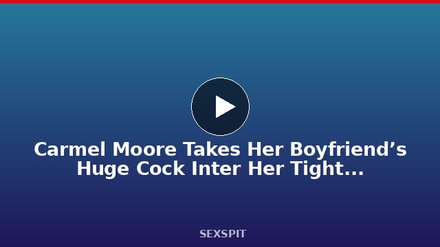 Carmel Moore Takes Her Boyfriend’s Huge Cock Inter Her Tight Pussy 14 min