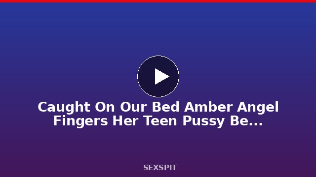 Caught On Our Bed Amber Angel Fingers Her Teen Pussy Before Creampie 15 min