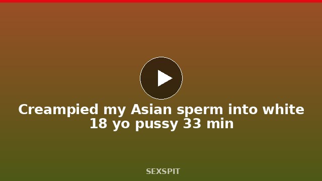 Creampied my Asian sperm into white 18 yo pussy 33 min