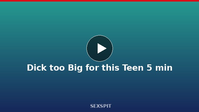 Dick too Big for this Teen 5 min