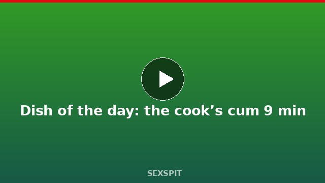 Dish of the day: the cook’s cum 9 min