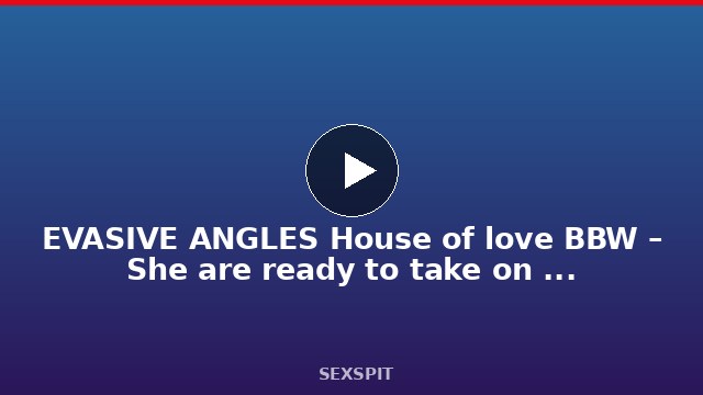 EVASIVE ANGLES House of love BBW – She are ready to take on the biggest cocks 10 min