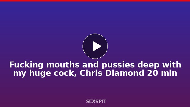 Fucking mouths and pussies deep with my huge cock, Chris Diamond 20 min