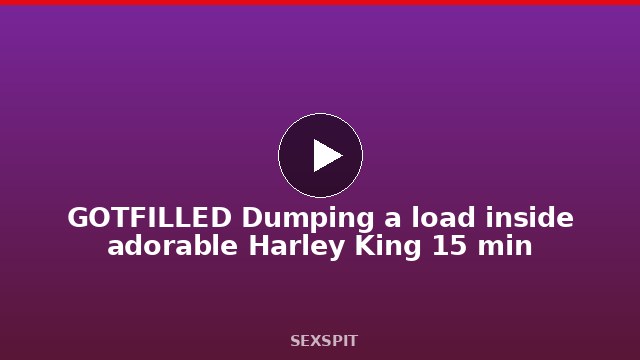 GOTFILLED Dumping a load inside adorable Harley King 15 min