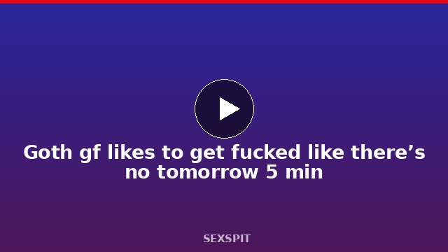 Goth gf likes to get fucked like there’s no tomorrow 5 min