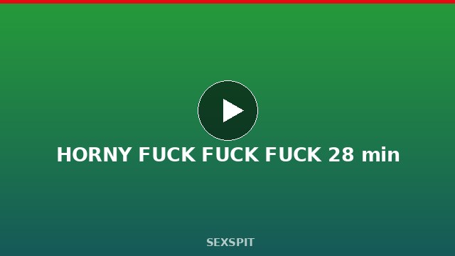 HORNY FUCK FUCK FUCK 28 min