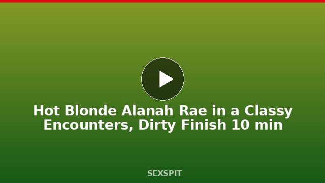 Hot Blonde Alanah Rae in a Classy Encounters, Dirty Finish 10 min