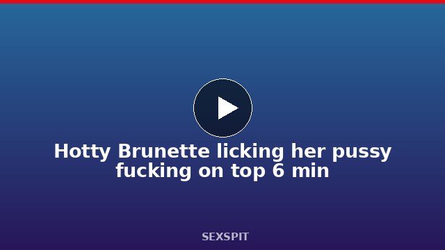 Hotty Brunette licking her pussy fucking on top 6 min
