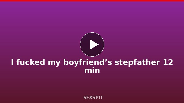 I fucked my boyfriend’s stepfather 12 min