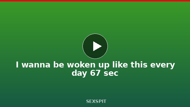 I wanna be woken up like this every day 67 sec