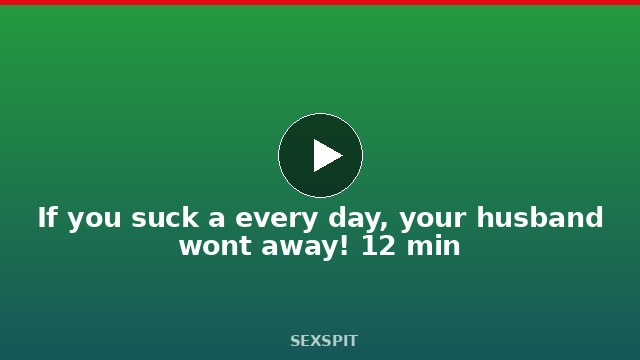 If you suck a every day, your husband won’t away! 12 min
