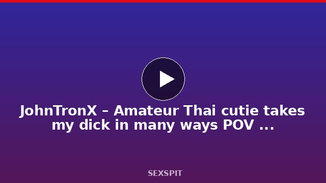 JohnTronX – Amateur Thai cutie takes my dick in many ways POV style 13 min