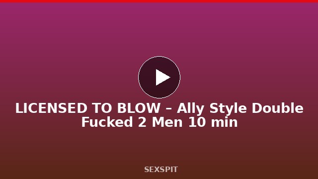 LICENSED TO BLOW – Ally Style Double Fucked 2 Men 10 min