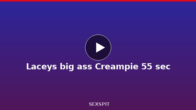 Laceys big ass Creampie 55 sec