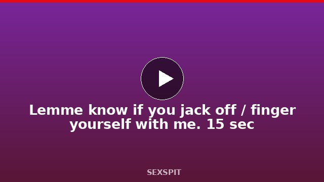 Lemme know if you jack off / finger yourself with me. 15 sec