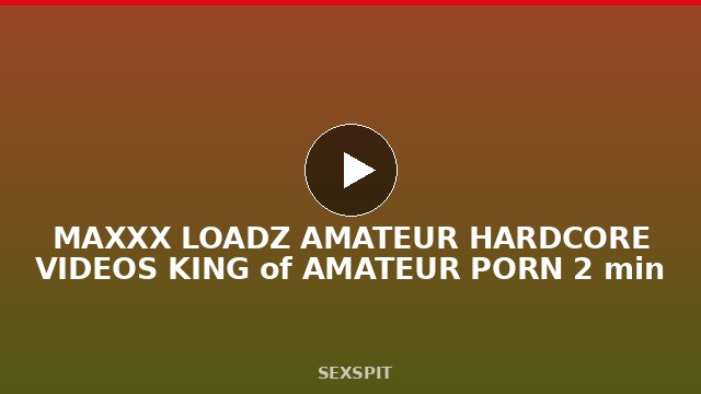 MAXXX LOADZ AMATEUR HARDCORE VIDEOS KING of AMATEUR PORN 2 min
