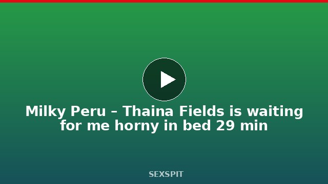 Milky Peru – Thaina Fields is waiting for me horny in bed 29 min