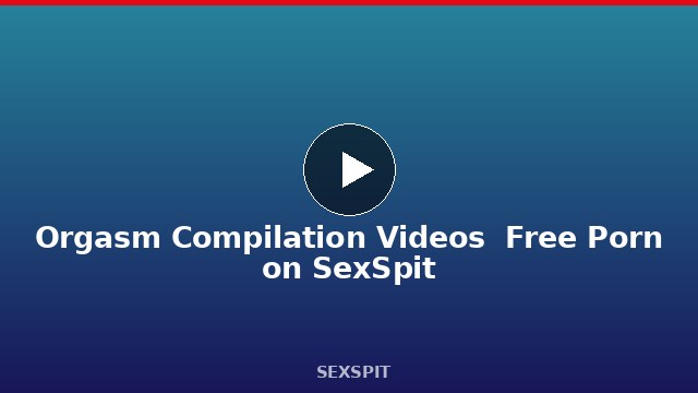 Orgasm Compilation Videos — Free Porn on SexSpit