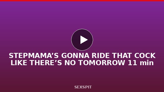 STEPMAMA’S GONNA RIDE THAT COCK LIKE THERE’S NO TOMORROW 11 min