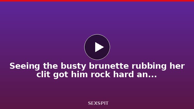 Seeing the busty brunette rubbing her clit got him rock hard and ready to bang 15 min