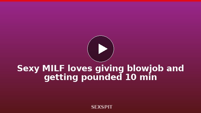 Sexy MILF loves giving blowjob and getting pounded 10 min