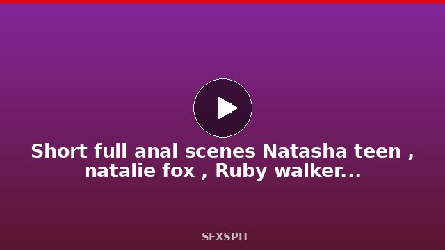 Short full anal scenes Natasha teen , natalie fox , Ruby walker/fisting anal BBC 90 sec