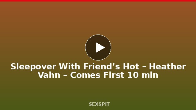Sleepover With Friend’s Hot – Heather Vahn – Comes First 10 min