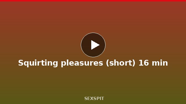Squirting pleasures (short) 16 min