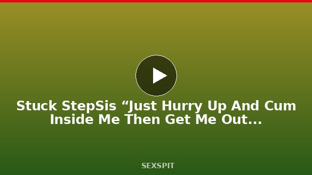 Stuck StepSis “Just Hurry Up And Cum Inside Me Then Get Me Out Of Here” 13 min