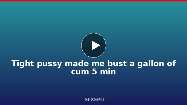 Tight pussy made me bust a gallon of cum 5 min