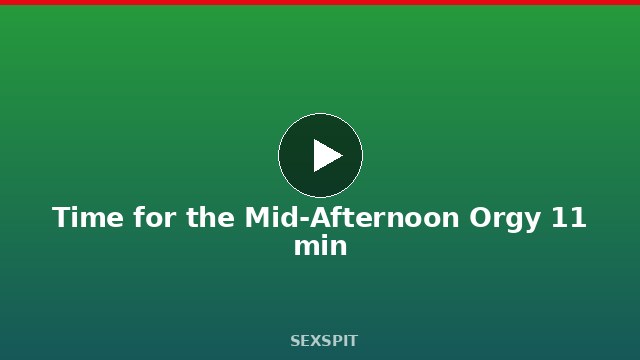 Time for the Mid-Afternoon Orgy 11 min