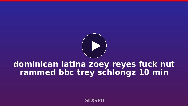dominican latina zoey reyes fuck nut rammed bbc trey schlongz 10 min
