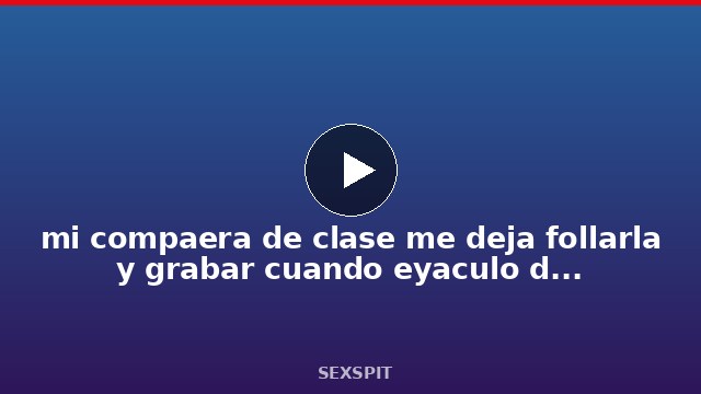 mi compañera de clase me deja follarla y grabar cuando eyaculo dentro de ella 8 min