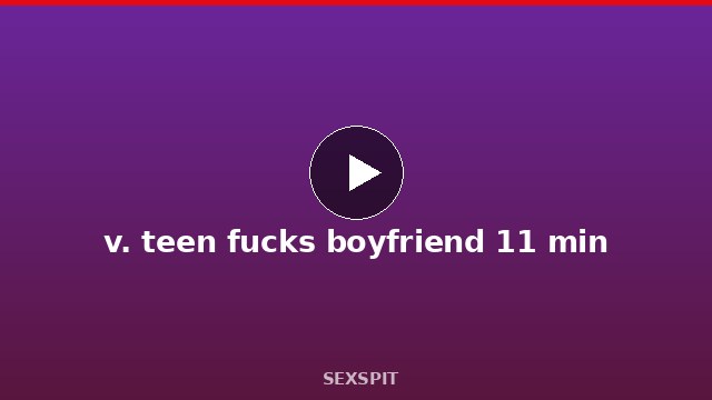 v. teen fucks boyfriend 11 min